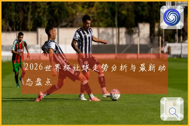 2026世界杯让球走势分析与最新动态盘点