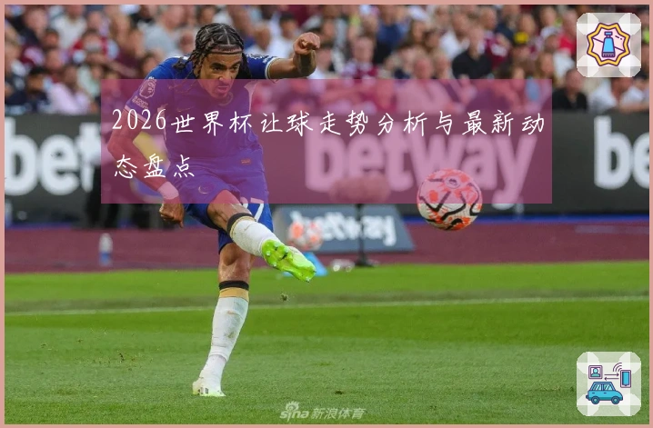 2026世界杯让球走势分析与最新动态盘点