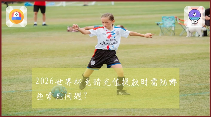 2026世界杯竞猜充值提款时需防哪些常见问题?